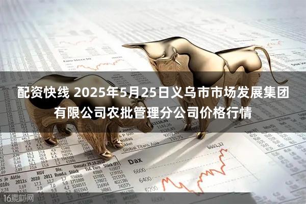 配资快线 2025年5月25日义乌市市场发展集团有限公司农批管理分公司价格行情