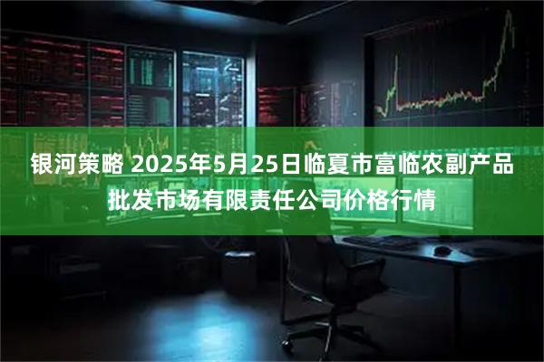 银河策略 2025年5月25日临夏市富临农副产品批发市场有限责任公司价格行情