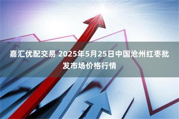 嘉汇优配交易 2025年5月25日中国沧州红枣批发市场价格行情