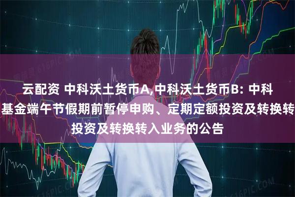 云配资 中科沃土货币A,中科沃土货币B: 中科沃土货币市场基金端午节假期前暂停申购、定期定额投资及转换转入业务的公告