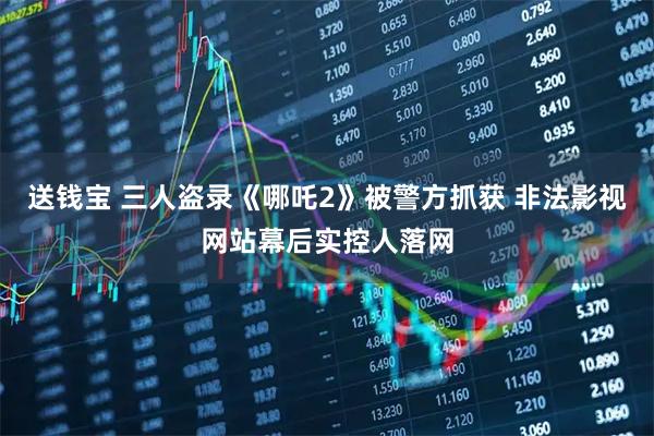 送钱宝 三人盗录《哪吒2》被警方抓获 非法影视网站幕后实控人落网