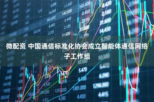 微配资 中国通信标准化协会成立智能体通信网络子工作组