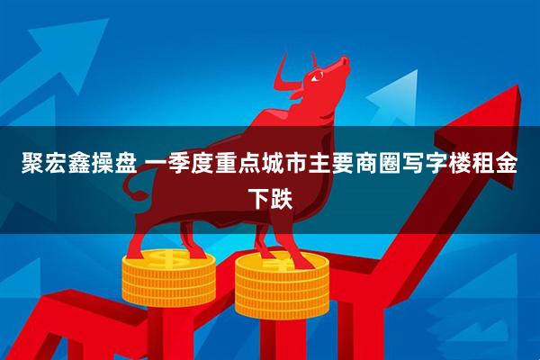 聚宏鑫操盘 一季度重点城市主要商圈写字楼租金下跌