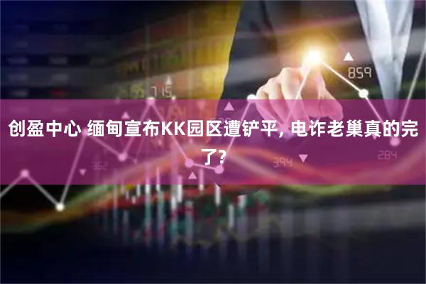创盈中心 缅甸宣布KK园区遭铲平, 电诈老巢真的完了?