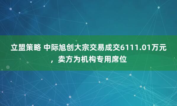 立盟策略 中际旭创大宗交易成交6111.01万元，卖方为机构专用席位