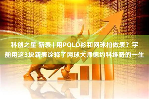 科创之星 新表 | 用POLO衫和网球拍做表？宇舶用这3块新表诠释了网球大师德约科维奇的一生