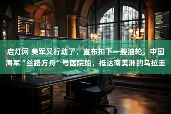 启灯网 美军又行动了，宣布扣下一艘油轮，中国海军“丝路方舟”号医院船，抵达南美洲的乌拉圭