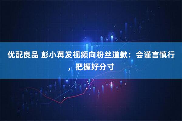 优配良品 彭小苒发视频向粉丝道歉：会谨言慎行，把握好分寸