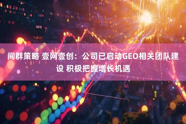 间群策略 壹网壹创：公司已启动GEO相关团队建设 积极把握增长机遇