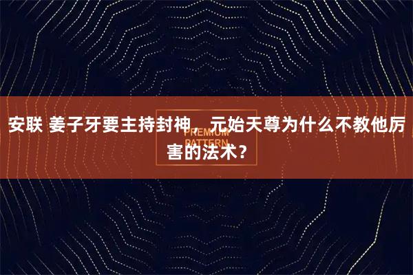 安联 姜子牙要主持封神，元始天尊为什么不教他厉害的法术？