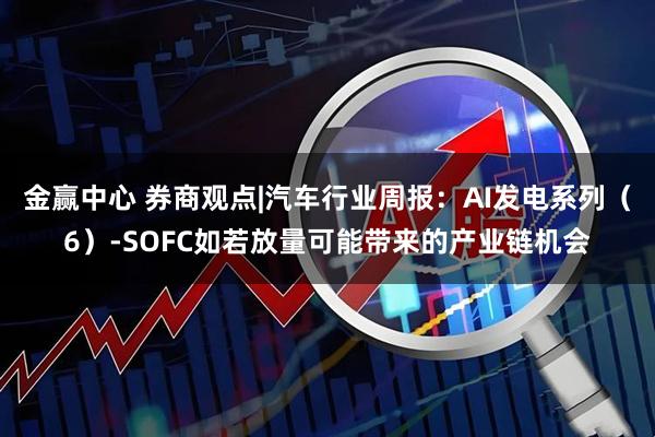 金赢中心 券商观点|汽车行业周报：AI发电系列（6）-SOFC如若放量可能带来的产业链机会